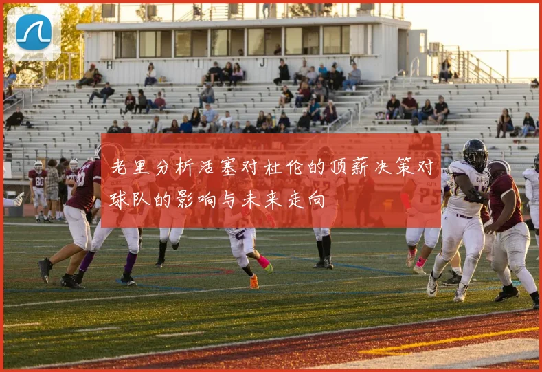 老里分析活塞对杜伦的顶薪决策对球队的影响与未来走向