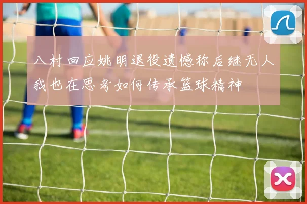八村回应姚明退役遗憾称后继无人我也在思考如何传承篮球精神