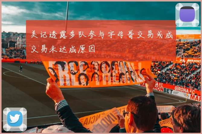 美记透露多队参与字母哥交易或成交易未达成原因