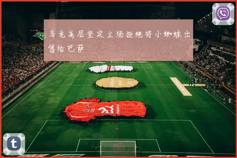 马竞高层坚定立场拒绝将小蜘蛛出售给巴萨