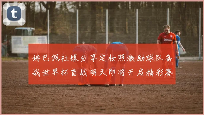 姆巴佩社媒分享定妆照激励球队备战世界杯首战明天即将开启精彩赛事