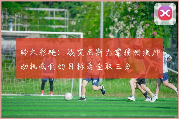 铃木彩艳：战突尼斯无需猜测换帅动机我们的目标是全取三分