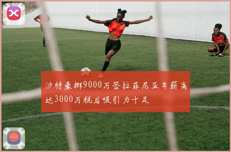 沙特豪掷9000万签拉菲尼亚年薪高达3000万税后吸引力十足
