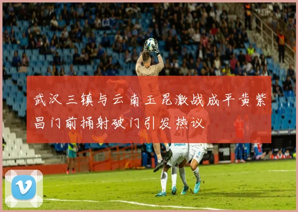 武汉三镇与云南玉昆激战成平黄紫昌门前捅射破门引发热议