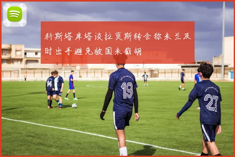 科斯塔库塔谈拉莫斯转会称米兰及时出手避免被国米截胡