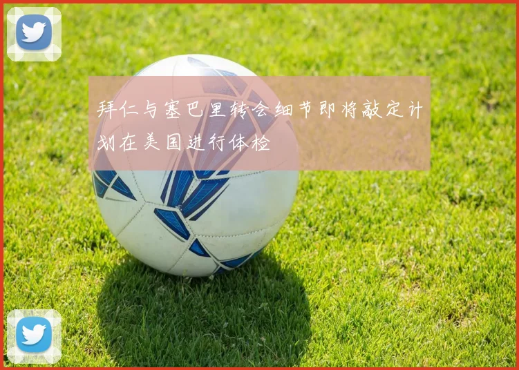 拜仁与塞巴里转会细节即将敲定计划在美国进行体检