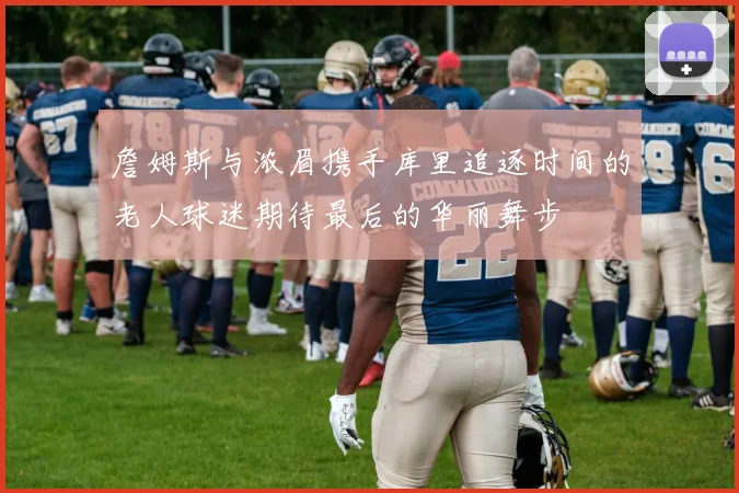 詹姆斯与浓眉携手库里追逐时间的老人球迷期待最后的华丽舞步