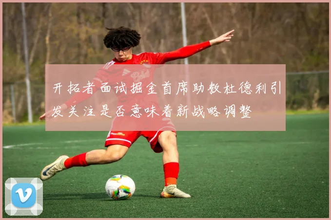 开拓者面试掘金首席助教杜德利引发关注是否意味着新战略调整