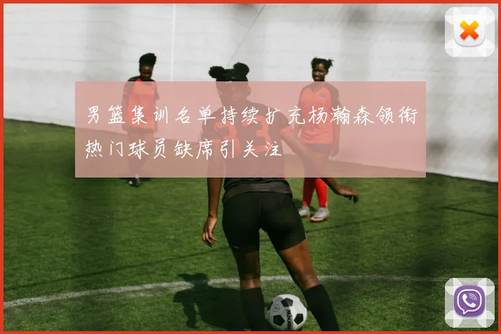 男篮集训名单持续扩充杨瀚森领衔热门球员缺席引关注