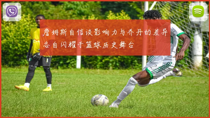 詹姆斯自信谈影响力与乔丹的差异各自闪耀于篮球历史舞台