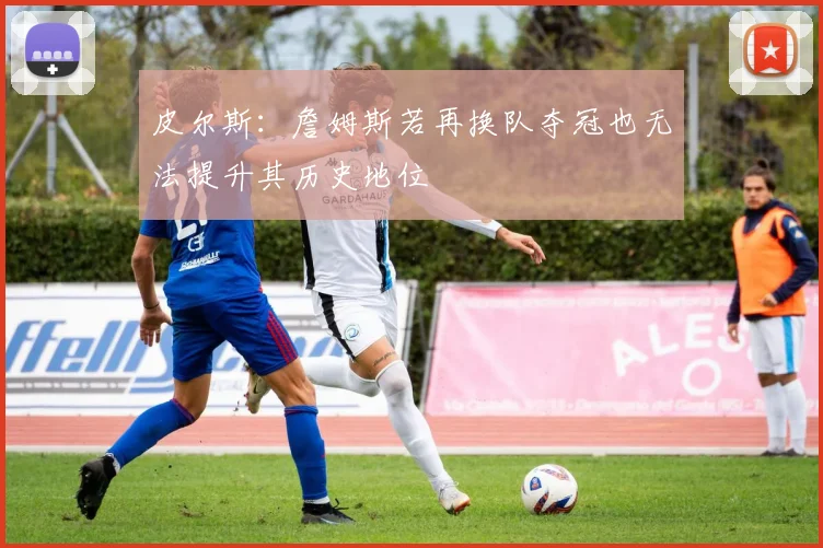 皮尔斯：詹姆斯若再换队夺冠也无法提升其历史地位