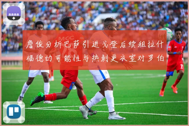 詹俊分析巴萨引进戈登后续租拉什福德的可能性与热刺更衣室对罗伯逊的需求