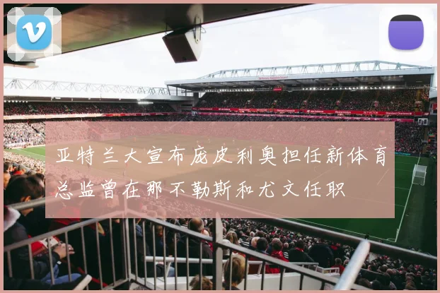 亚特兰大宣布庞皮利奥担任新体育总监曾在那不勒斯和尤文任职