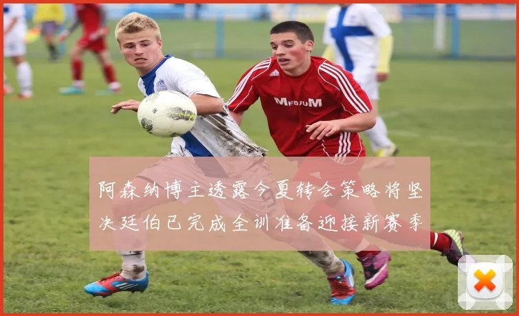 阿森纳博主透露今夏转会策略将坚决廷伯已完成全训准备迎接新赛季