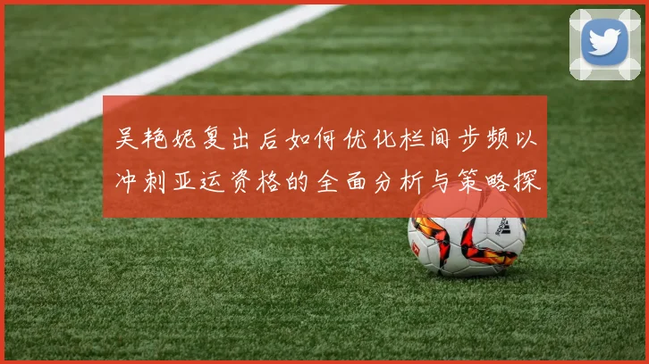 吴艳妮复出后如何优化栏间步频以冲刺亚运资格的全面分析与策略探讨